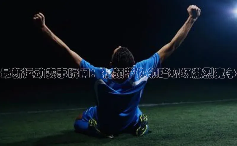 最新运动赛事瞬间：视频带你领略现场激烈竞争